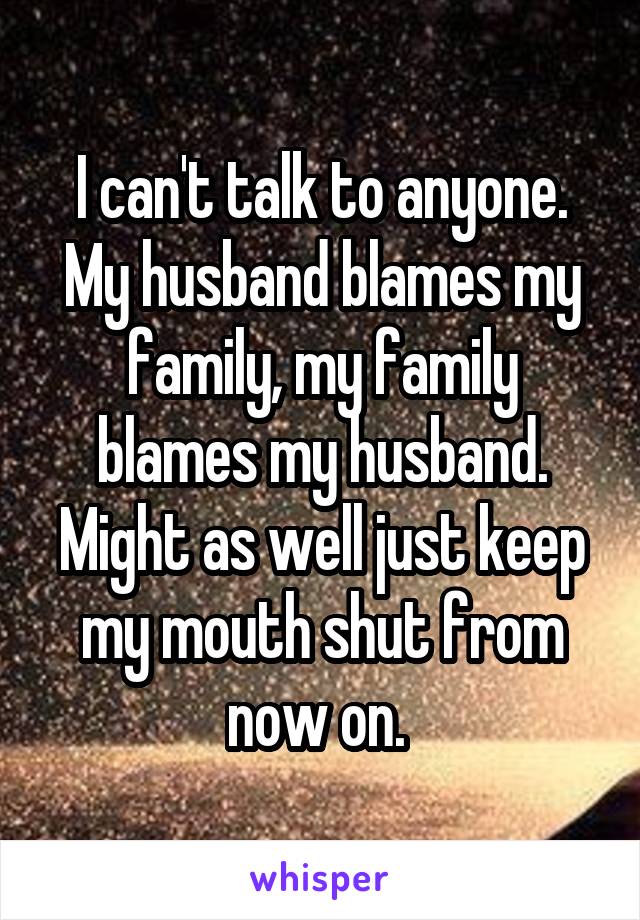 I can't talk to anyone. My husband blames my family, my family blames my husband. Might as well just keep my mouth shut from now on. 