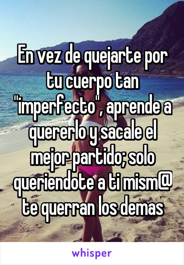 En vez de quejarte por tu cuerpo tan "imperfecto", aprende a quererlo y sacale el mejor partido; solo queriendote a ti mism@ te querran los demas