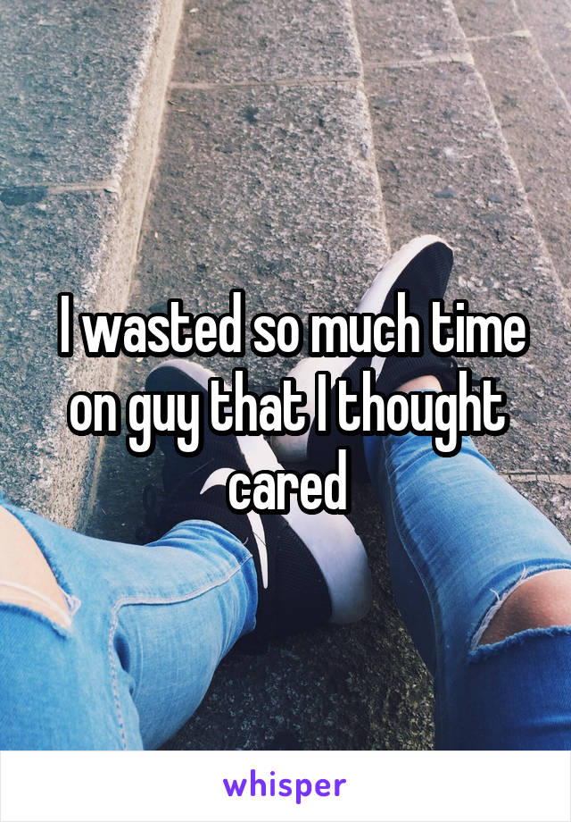  I wasted so much time on guy that I thought cared