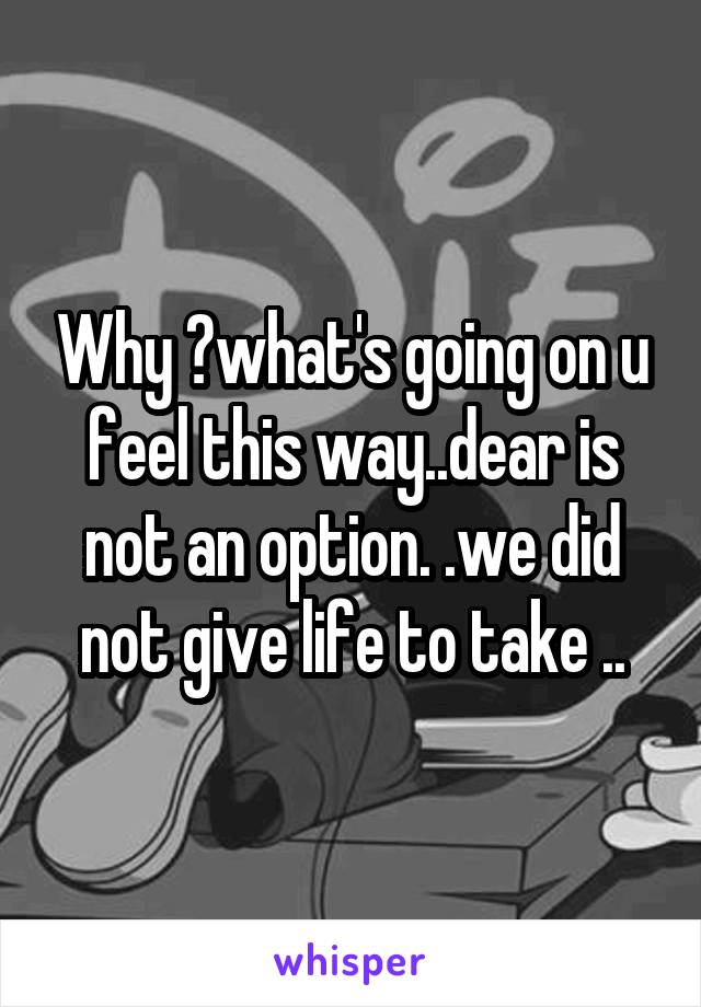 Why ?what's going on u feel this way..dear is not an option. .we did not give life to take ..