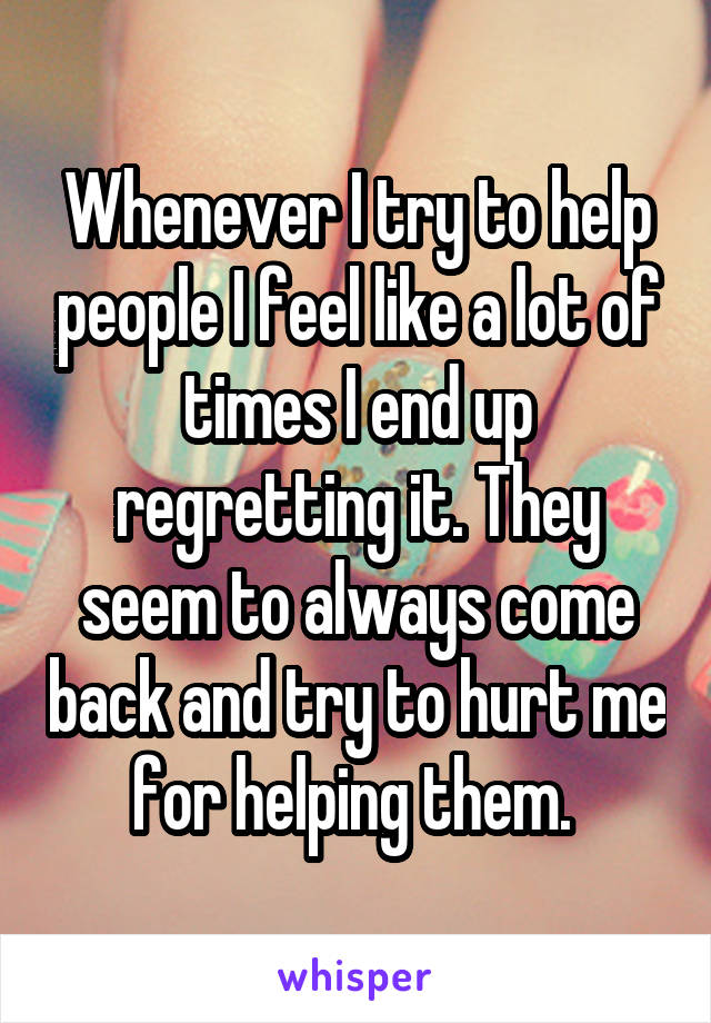 Whenever I try to help people I feel like a lot of times I end up regretting it. They seem to always come back and try to hurt me for helping them. 