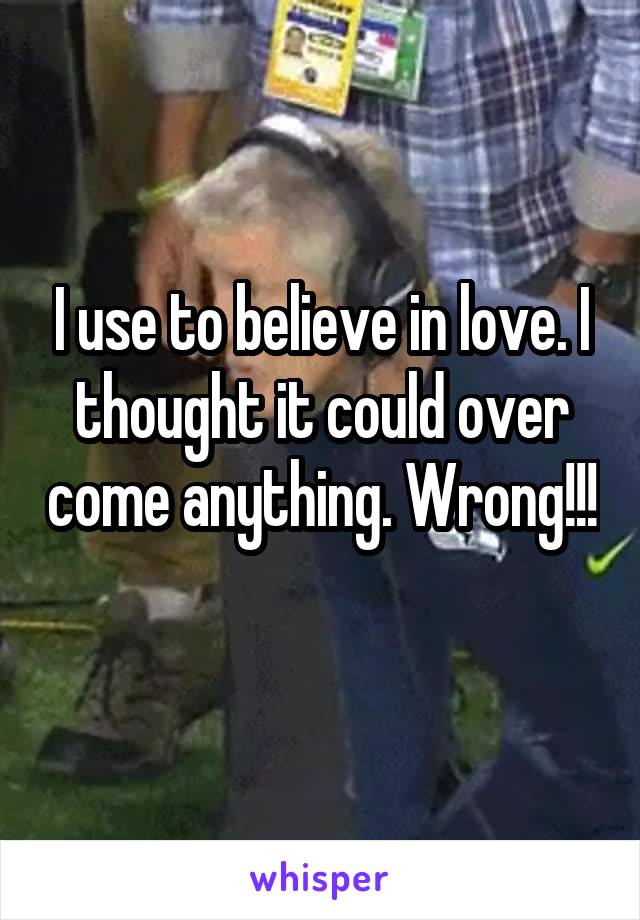 I use to believe in love. I thought it could over come anything. Wrong!!! 