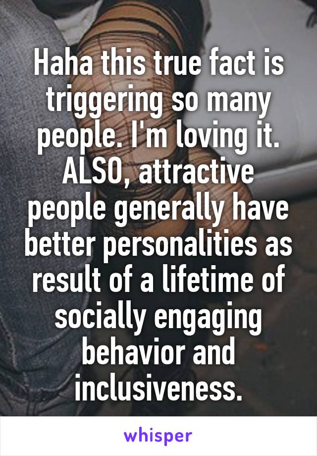 Haha this true fact is triggering so many people. I'm loving it.
ALSO, attractive people generally have better personalities as result of a lifetime of socially engaging behavior and inclusiveness.