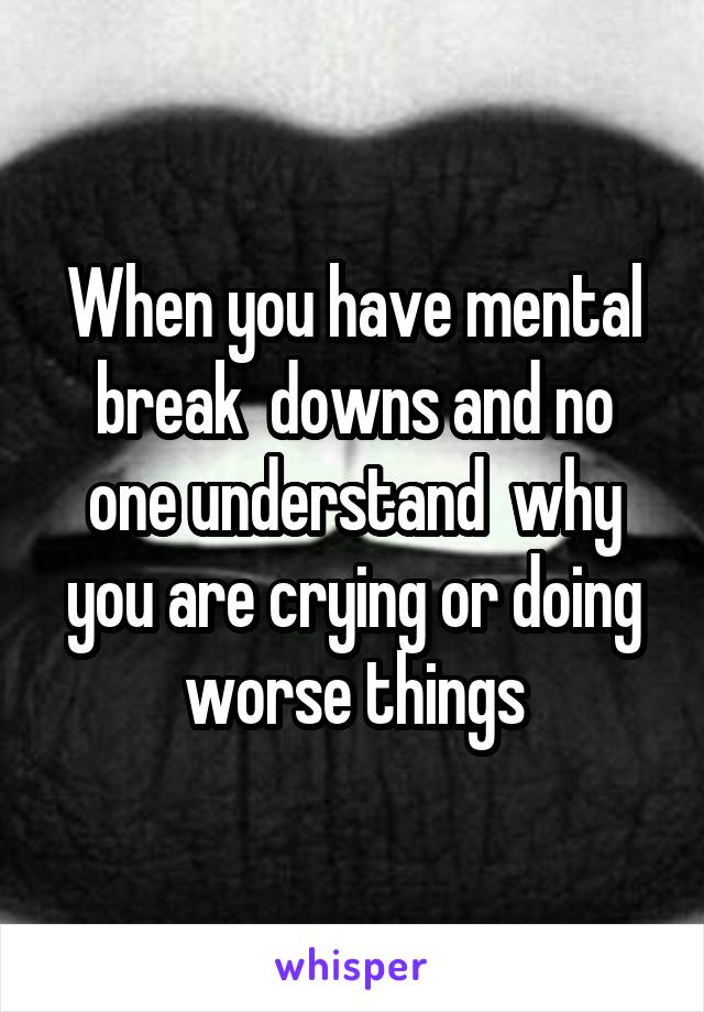 When you have mental break  downs and no one understand  why you are crying or doing worse things