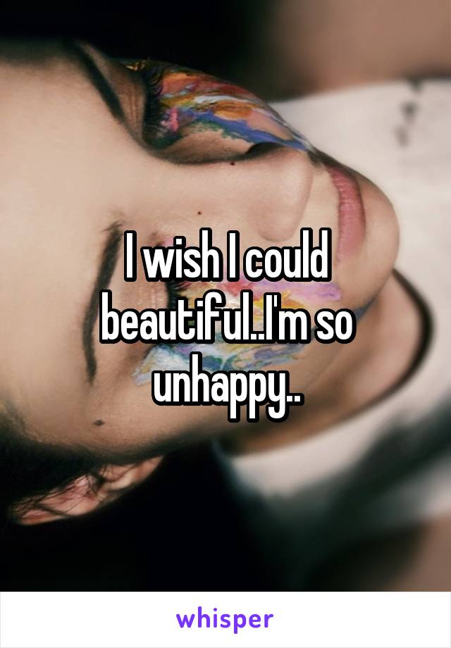 I wish I could beautiful..I'm so unhappy..