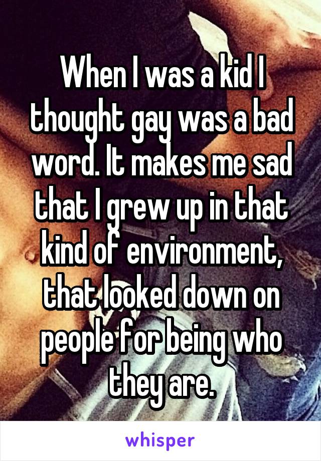 When I was a kid I thought gay was a bad word. It makes me sad that I grew up in that kind of environment, that looked down on people for being who they are.