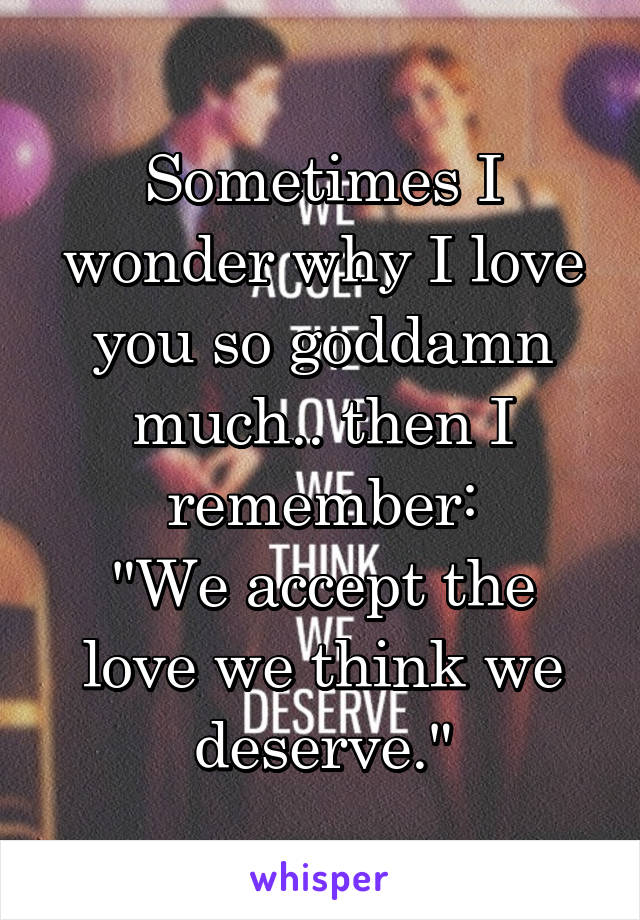 Sometimes I wonder why I love you so goddamn much.. then I remember:
"We accept the love we think we deserve."