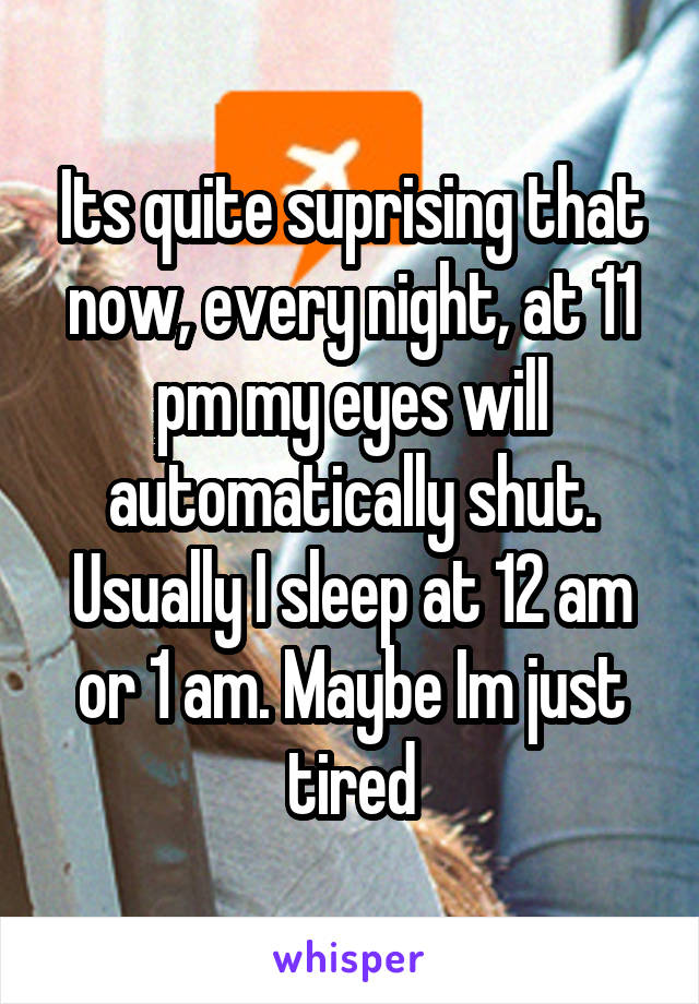 Its quite suprising that now, every night, at 11 pm my eyes will automatically shut. Usually I sleep at 12 am or 1 am. Maybe Im just tired