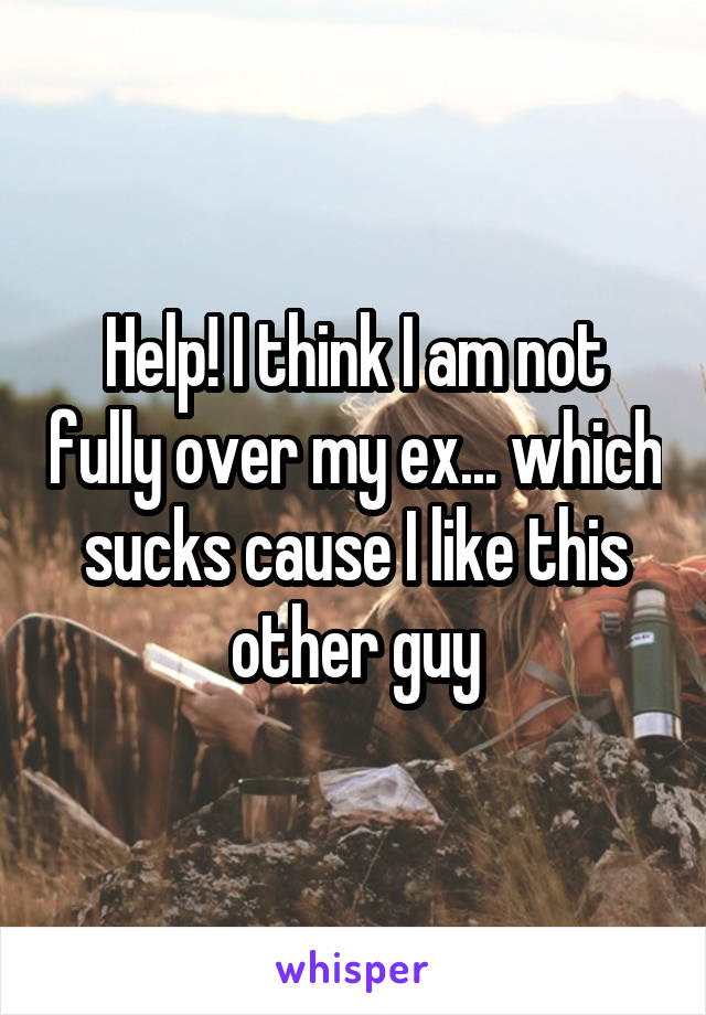 Help! I think I am not fully over my ex... which sucks cause I like this other guy