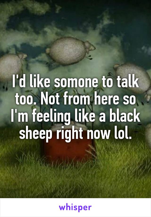 I'd like somone to talk too. Not from here so I'm feeling like a black sheep right now lol.