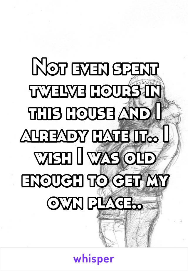 Not even spent twelve hours in this house and I already hate it.. I wish I was old enough to get my own place..