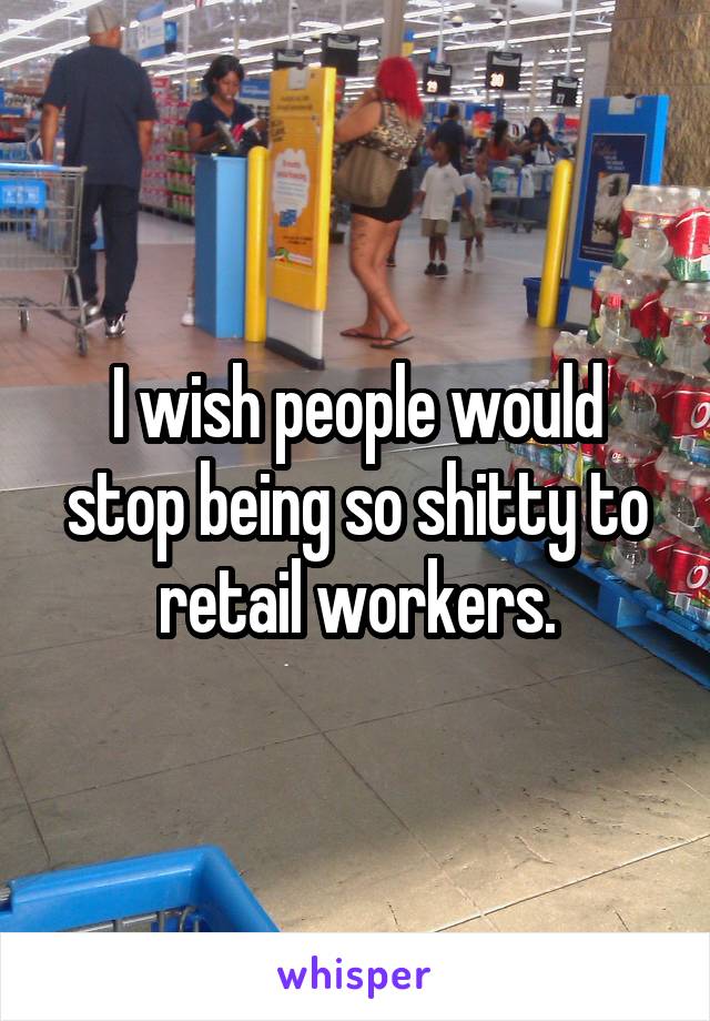 I wish people would stop being so shitty to retail workers.