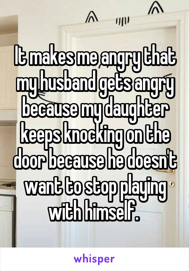 It makes me angry that my husband gets angry because my daughter keeps knocking on the door because he doesn't want to stop playing with himself. 