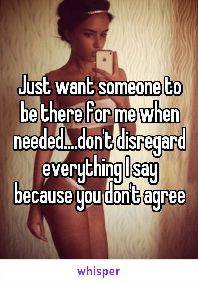 Just want someone to be there for me when needed....don't disregard everything I say because you don't agree