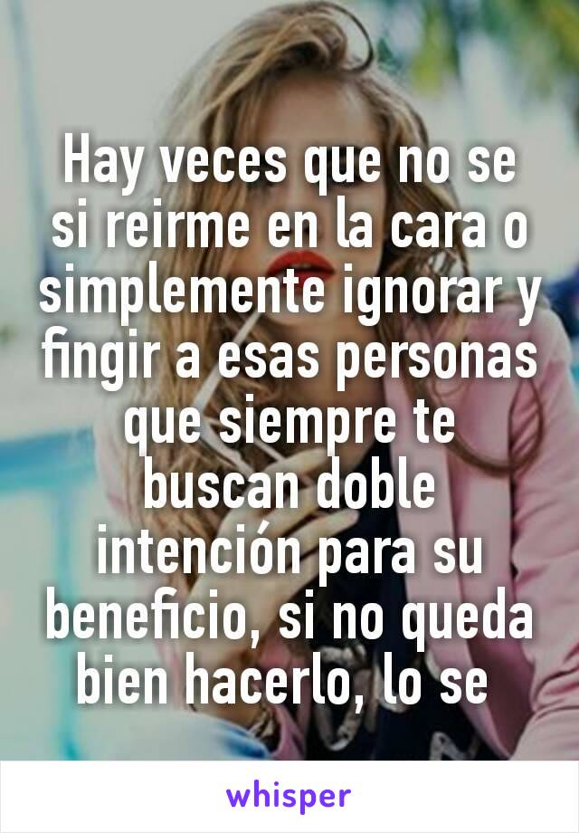 Hay veces que no se si reirme en la cara o simplemente ignorar y fingir a esas personas que siempre te buscan doble intención para su beneficio, si no queda bien hacerlo, lo se 