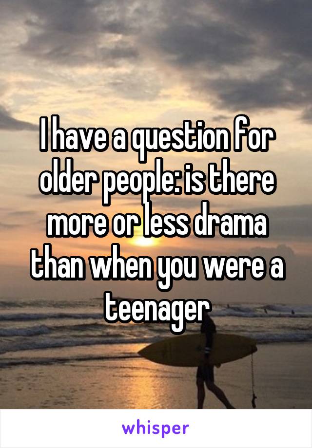 I have a question for older people: is there more or less drama than when you were a teenager