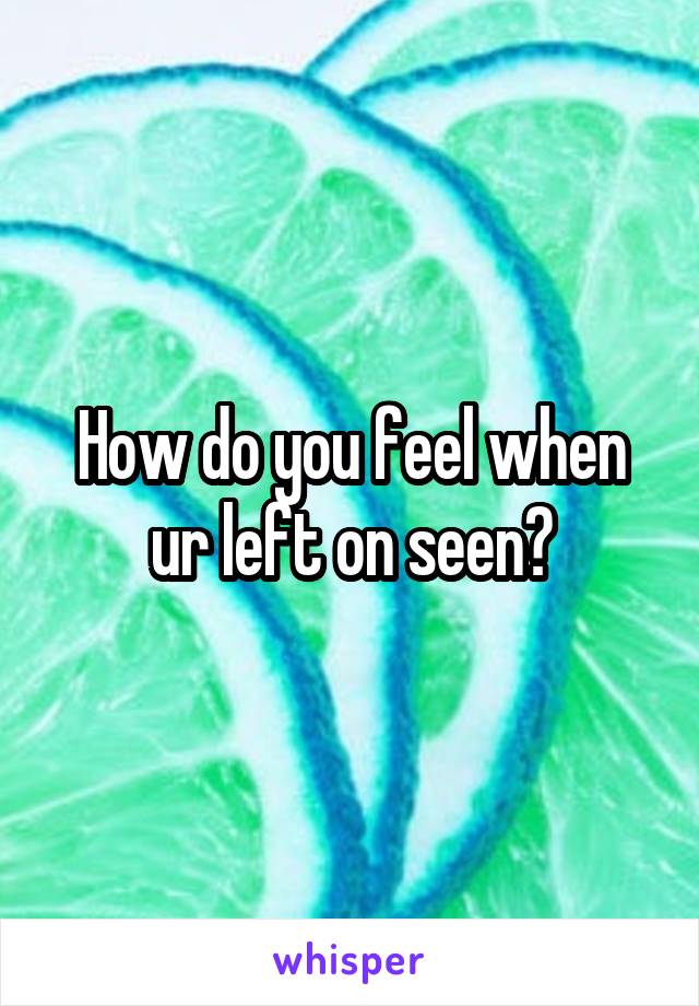 How do you feel when ur left on seen?