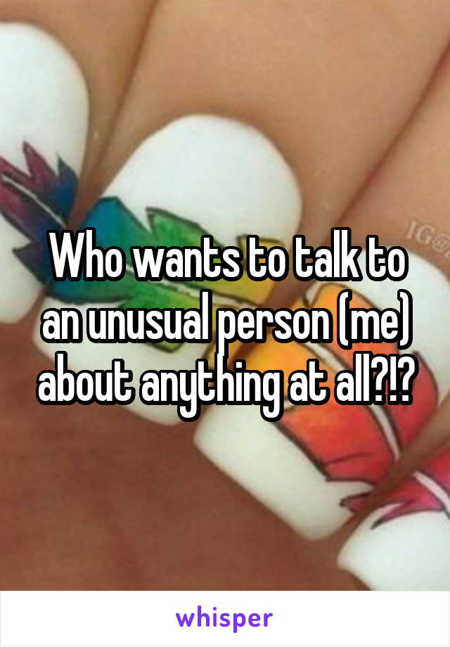 Who wants to talk to an unusual person (me) about anything at all?!?