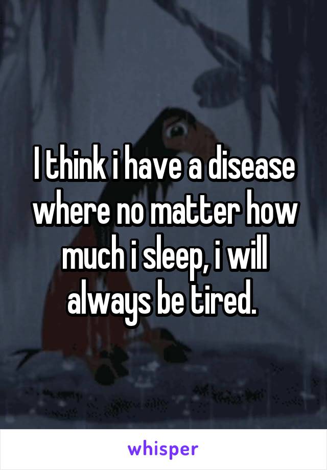 I think i have a disease where no matter how much i sleep, i will always be tired. 