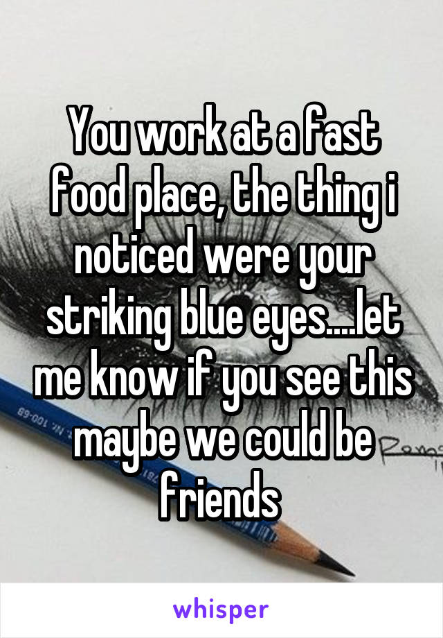 You work at a fast food place, the thing i noticed were your striking blue eyes....let me know if you see this maybe we could be friends 