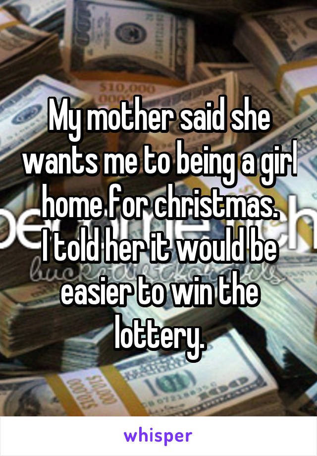 My mother said she wants me to being a girl home for christmas.
I told her it would be easier to win the lottery.