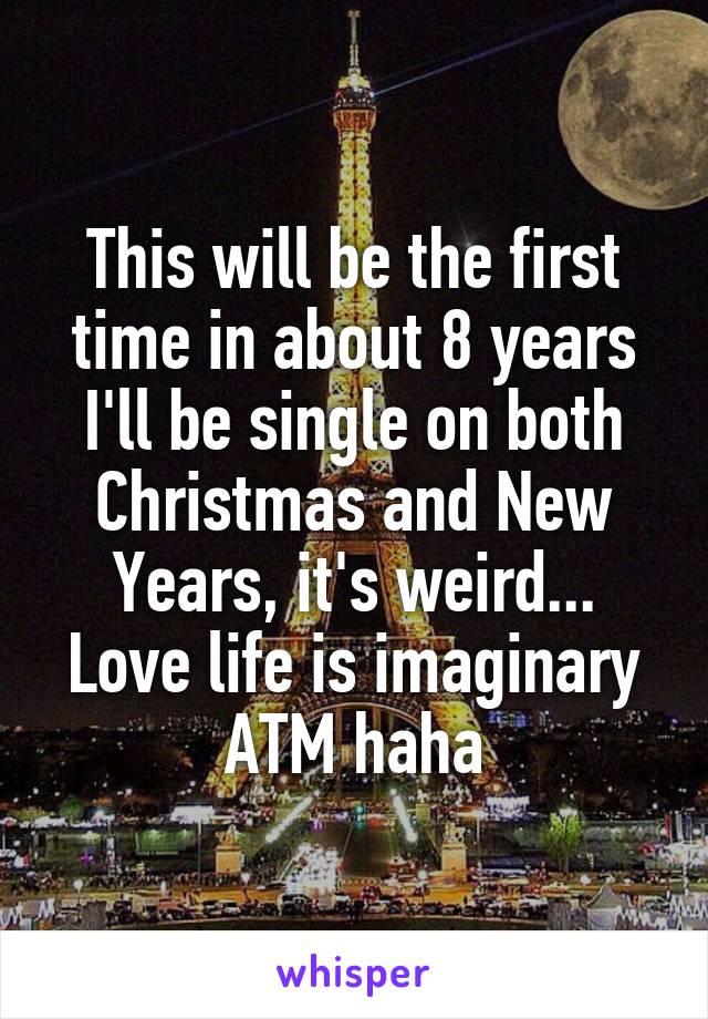 This will be the first time in about 8 years I'll be single on both Christmas and New Years, it's weird... Love life is imaginary ATM haha