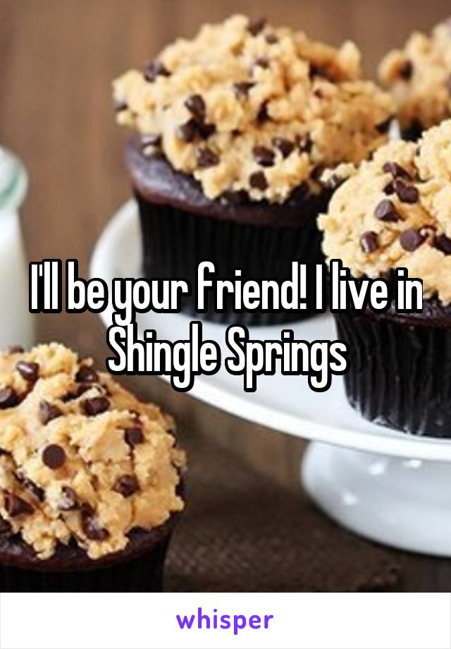 I'll be your friend! I live in Shingle Springs