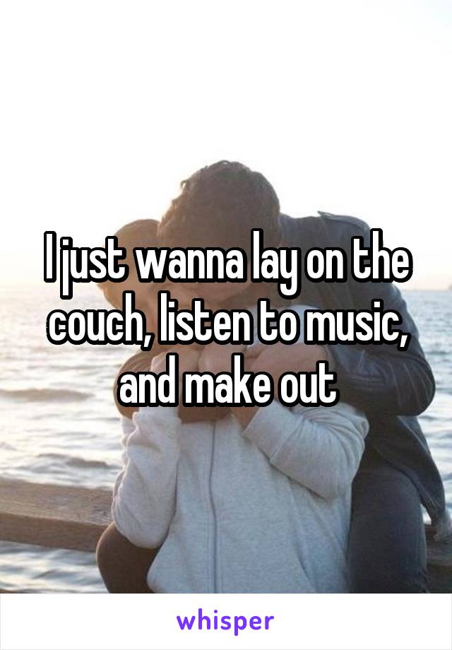 I just wanna lay on the couch, listen to music, and make out