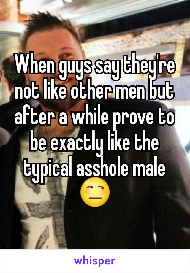 When guys say they're not like other men but after a while prove to be exactly like the typical asshole male 😒