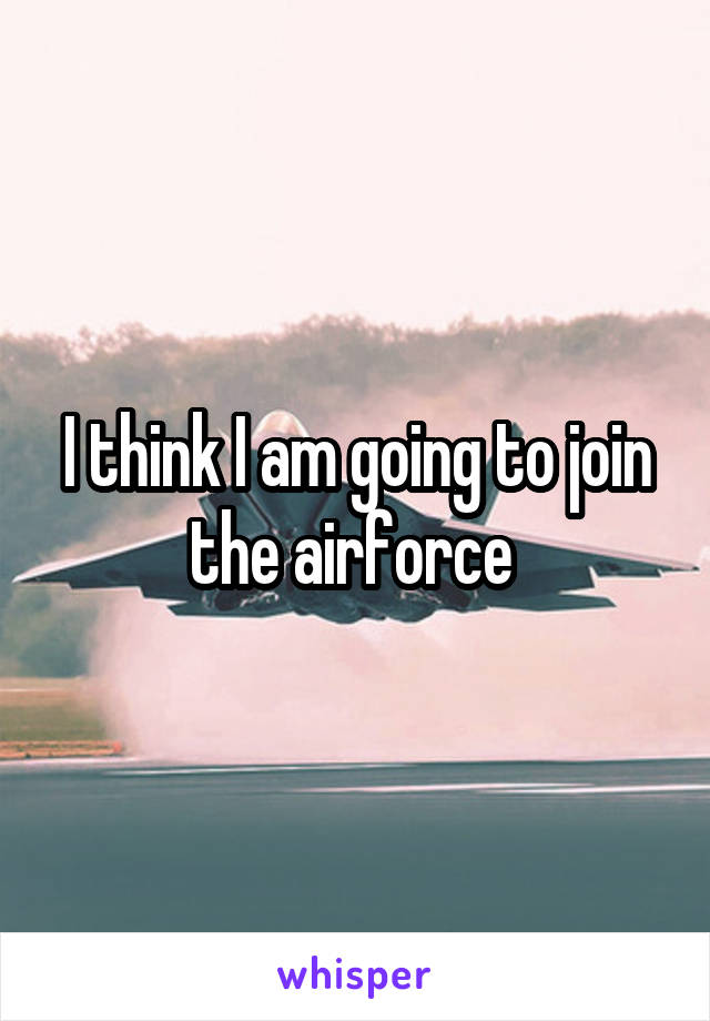 I think I am going to join the airforce 