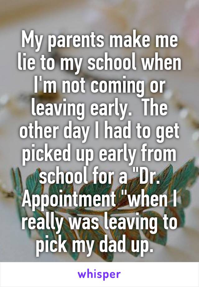 My parents make me lie to my school when I'm not coming or leaving early.  The other day I had to get picked up early from school for a "Dr. Appointment "when I really was leaving to pick my dad up.  