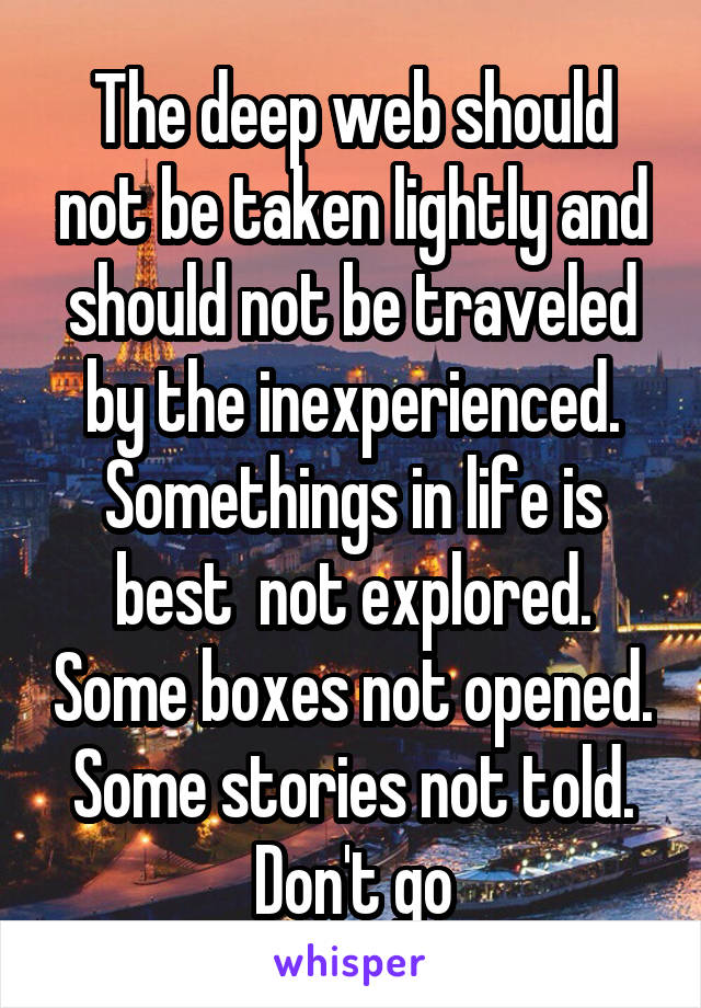 The deep web should not be taken lightly and should not be traveled by the inexperienced. Somethings in life is best  not explored. Some boxes not opened.  Some stories not told.  Don't go