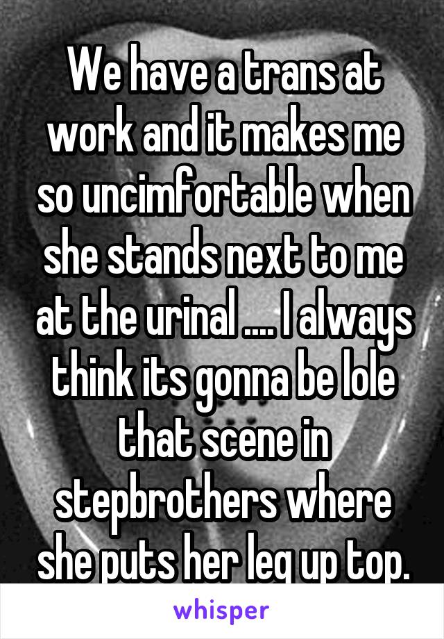 We have a trans at work and it makes me so uncimfortable when she stands next to me at the urinal .... I always think its gonna be lole that scene in stepbrothers where she puts her leg up top.