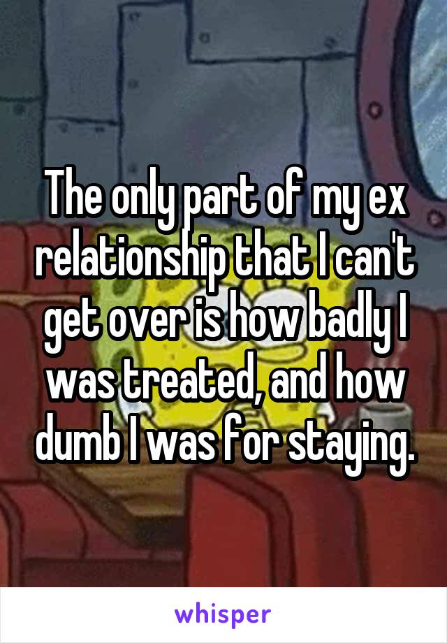 The only part of my ex relationship that I can't get over is how badly I was treated, and how dumb I was for staying.