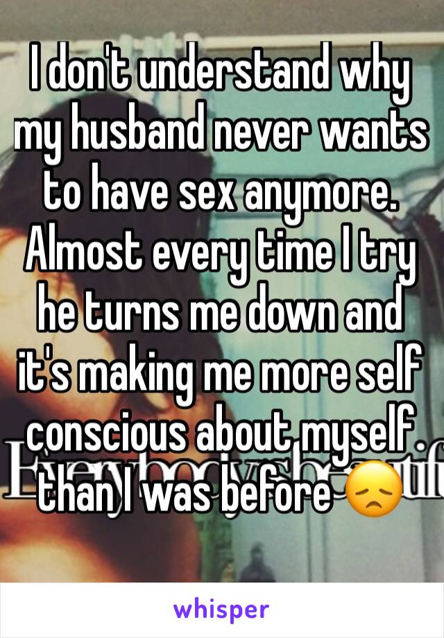 I don't understand why my husband never wants to have sex anymore. Almost every time I try he turns me down and it's making me more self conscious about myself than I was before 😞