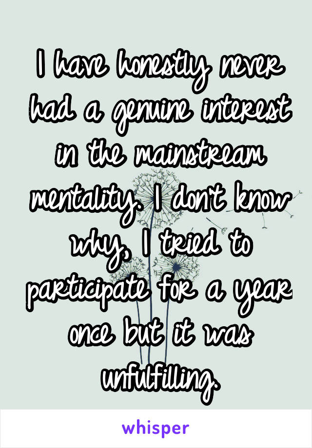 I have honestly never had a genuine interest in the mainstream mentality. I don't know why, I tried to participate for a year once but it was unfulfilling.