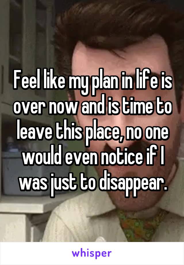 Feel like my plan in life is over now and is time to leave this place, no one would even notice if I was just to disappear.