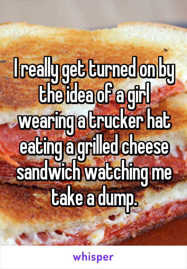 I really get turned on by the idea of a girl wearing a trucker hat eating a grilled cheese sandwich watching me take a dump.