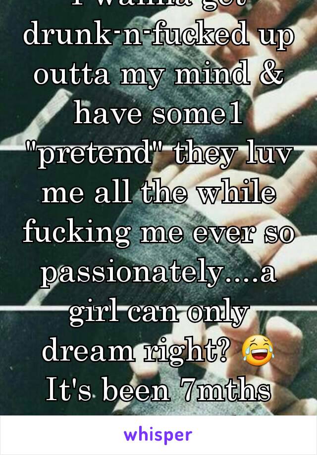 I wanna get drunk-n-fucked up outta my mind & have some1 "pretend" they luv me all the while fucking me ever so passionately....a girl can only dream right? 😂It's been 7mths freaking mths iyiyi!