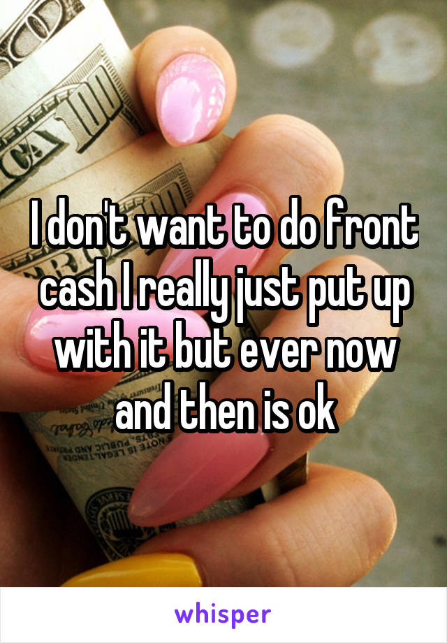 I don't want to do front cash I really just put up with it but ever now and then is ok