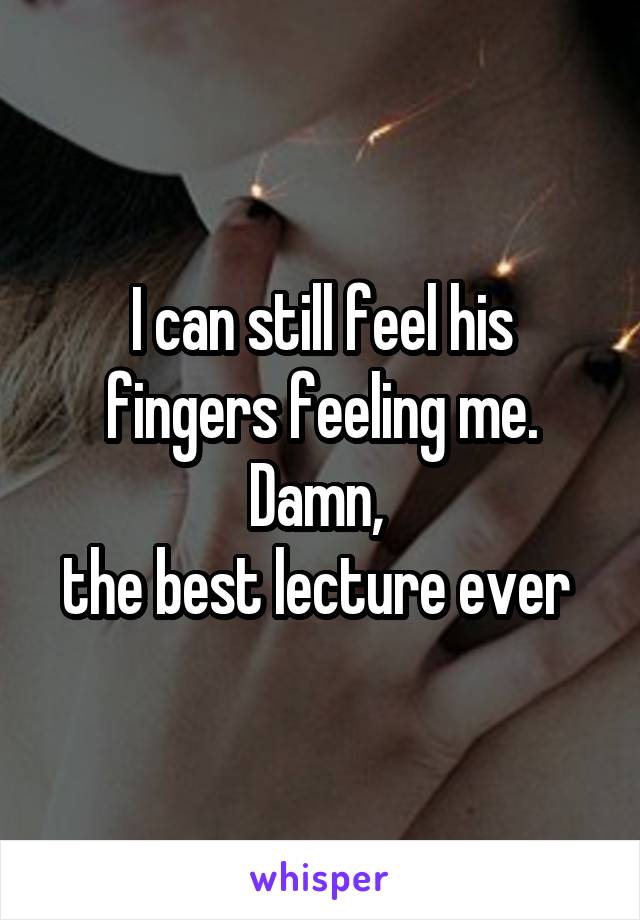 I can still feel his fingers feeling me.
Damn, 
the best lecture ever 