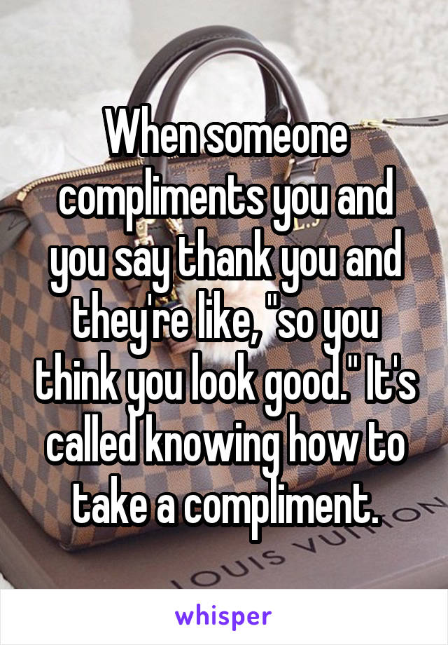 When someone compliments you and you say thank you and they're like, "so you think you look good." It's called knowing how to take a compliment.