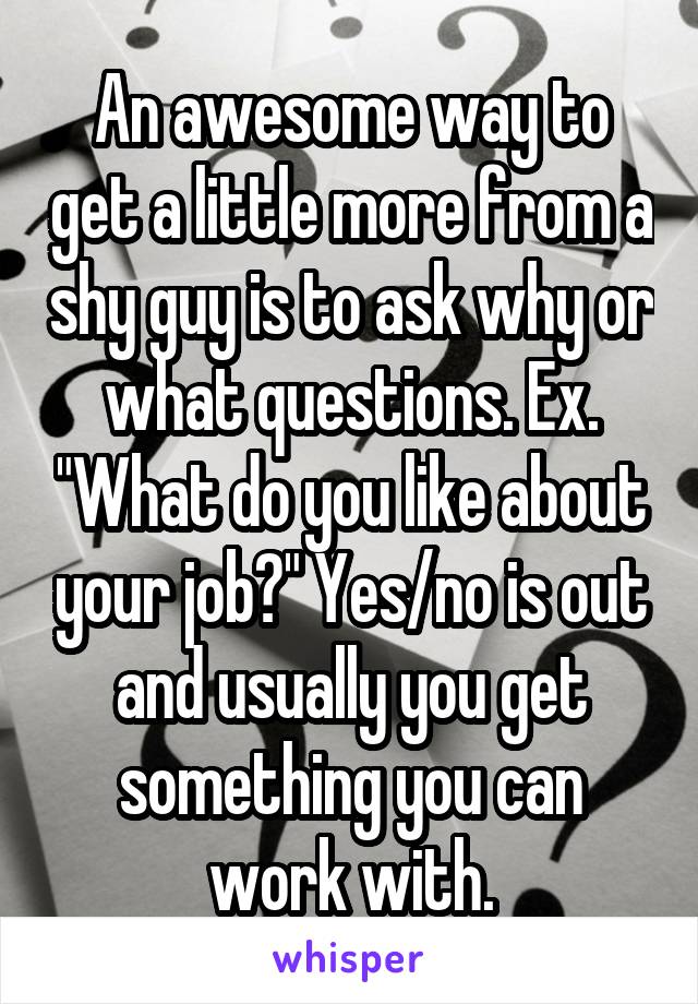 An awesome way to get a little more from a shy guy is to ask why or what questions. Ex. "What do you like about your job?" Yes/no is out and usually you get something you can work with.