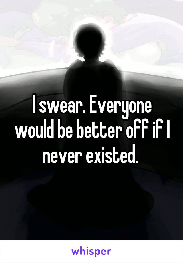 I swear. Everyone would be better off if I never existed. 