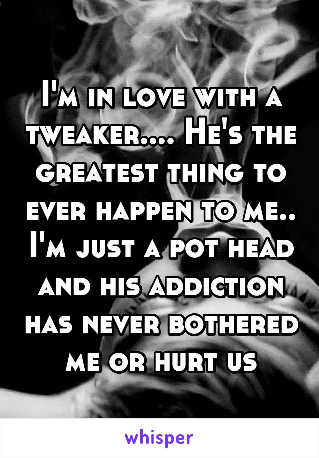 I'm in love with a tweaker.... He's the greatest thing to ever happen to me.. I'm just a pot head and his addiction has never bothered me or hurt us