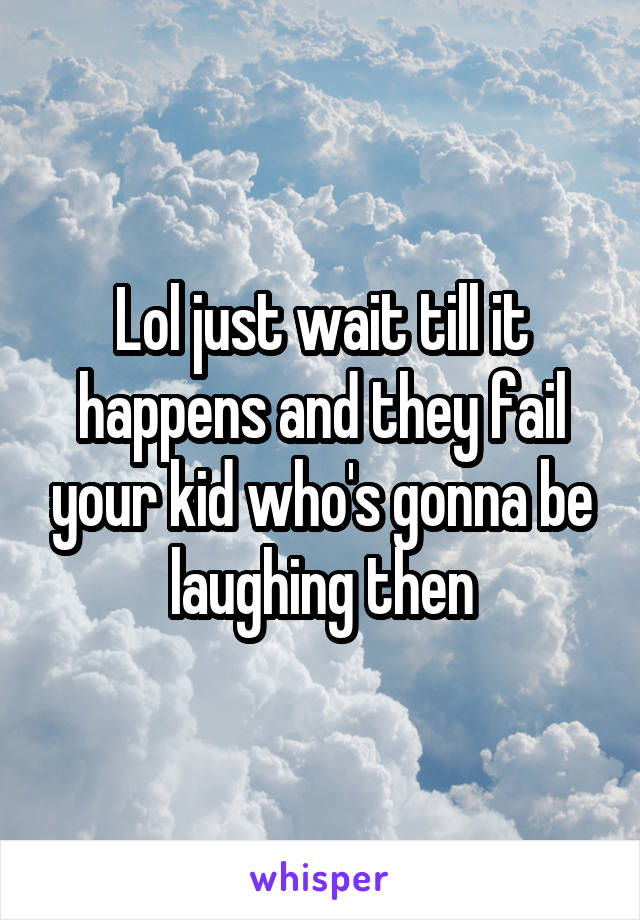 Lol just wait till it happens and they fail your kid who's gonna be laughing then