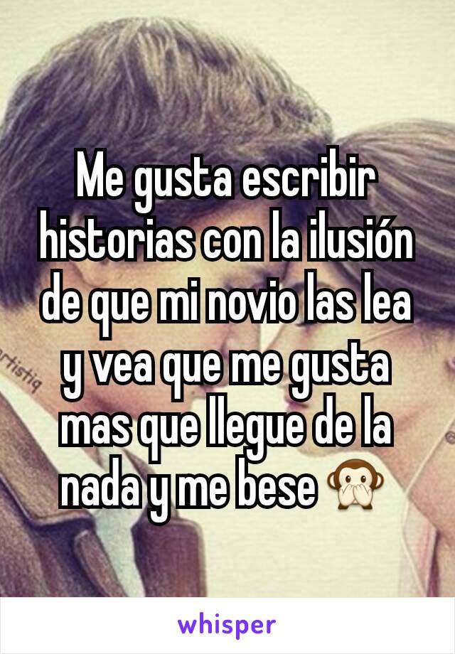 Me gusta escribir historias con la ilusión de que mi novio las lea y vea que me gusta mas que llegue de la nada y me bese🙊