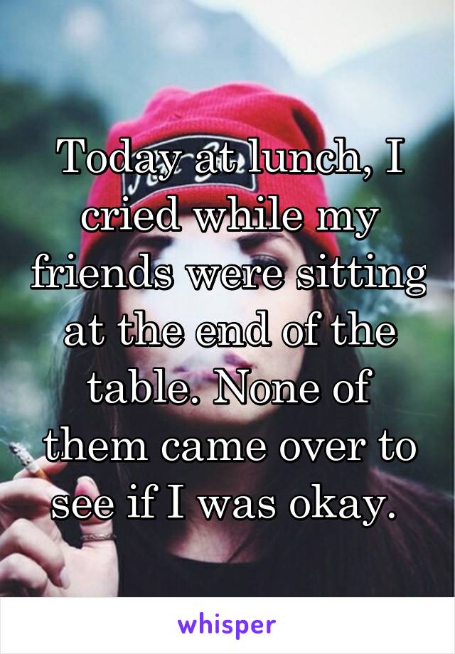 Today at lunch, I cried while my friends were sitting at the end of the table. None of them came over to see if I was okay. 