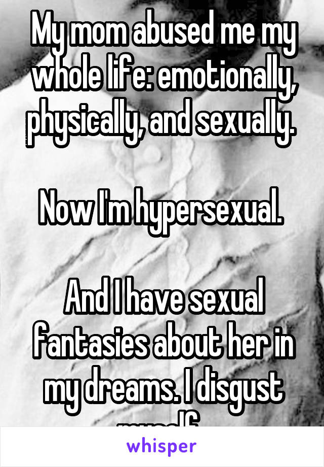 My mom abused me my whole life: emotionally, physically, and sexually. 

Now I'm hypersexual. 

And I have sexual fantasies about her in my dreams. I disgust myself. 