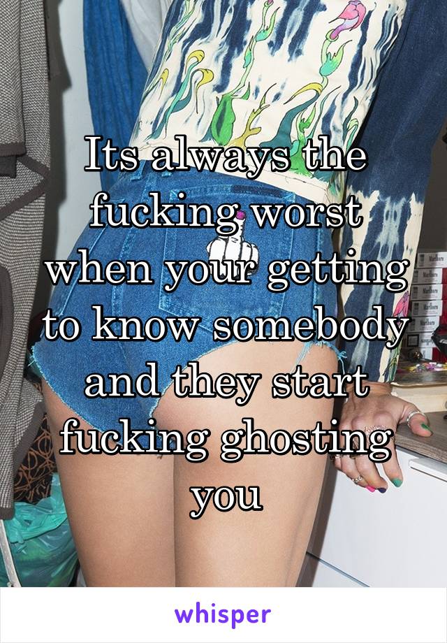 Its always the fucking worst when your getting to know somebody and they start fucking ghosting you